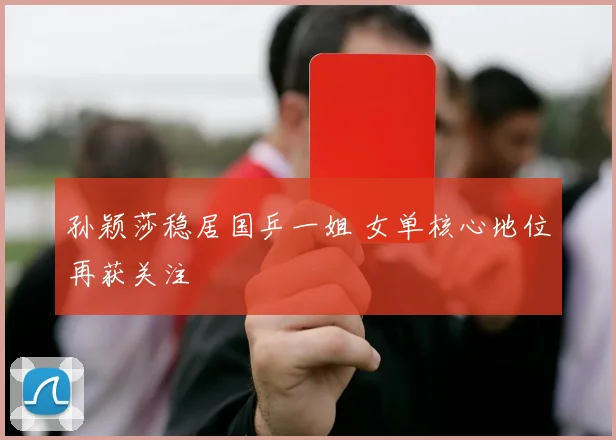 孙颖莎稳居国乒一姐 女单核心地位再获关注