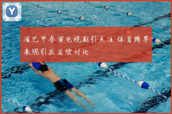 浦巴甲参演电视剧引关注 体育跨界表现引发后续讨论