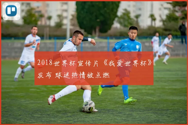 2018世界杯宣传片《我爱世界杯》发布 球迷热情被点燃