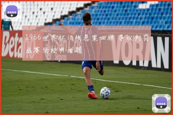 1966世界杯门线悬案回顾 争议判罚成赛场经典话题