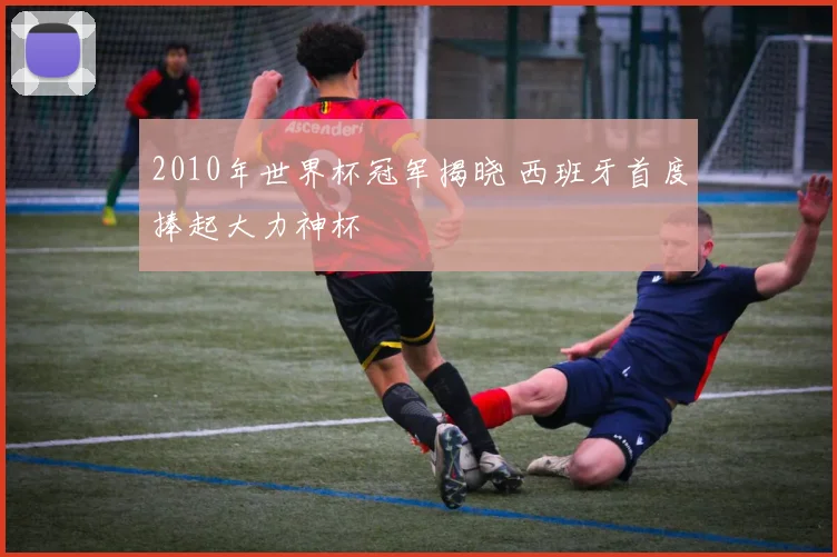 2010年世界杯冠军揭晓 西班牙首度捧起大力神杯
