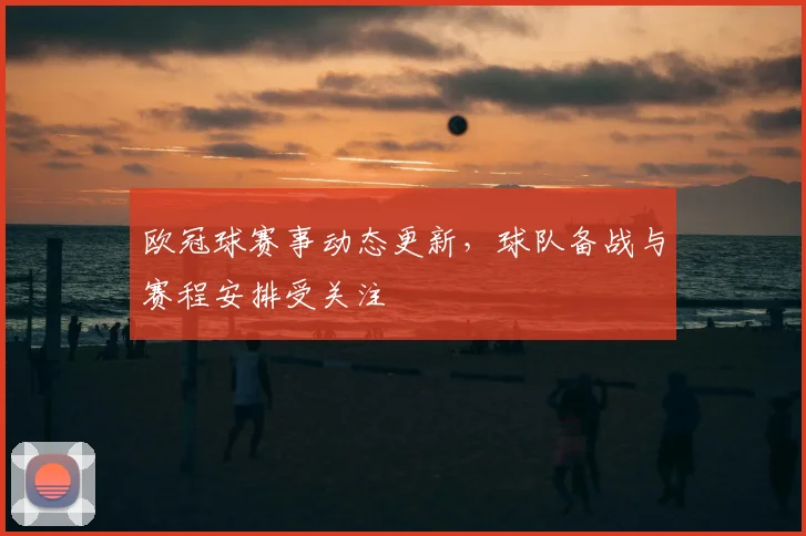 欧冠球赛事动态更新，球队备战与赛程安排受关注