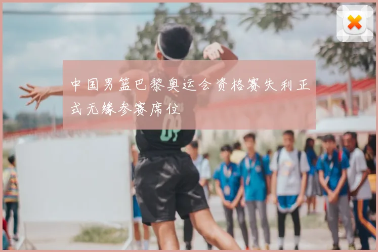 中国男篮巴黎奥运会资格赛失利正式无缘参赛席位