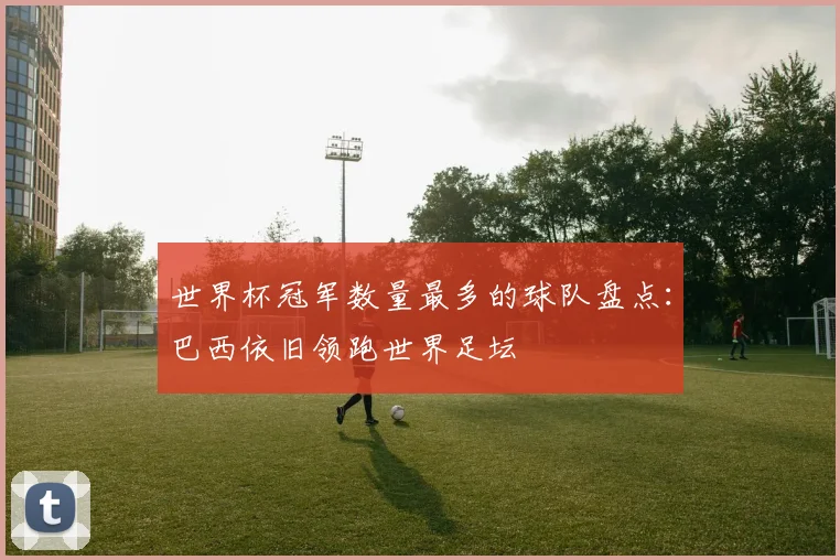 世界杯冠军数量最多的球队盘点:巴西依旧领跑世界足坛