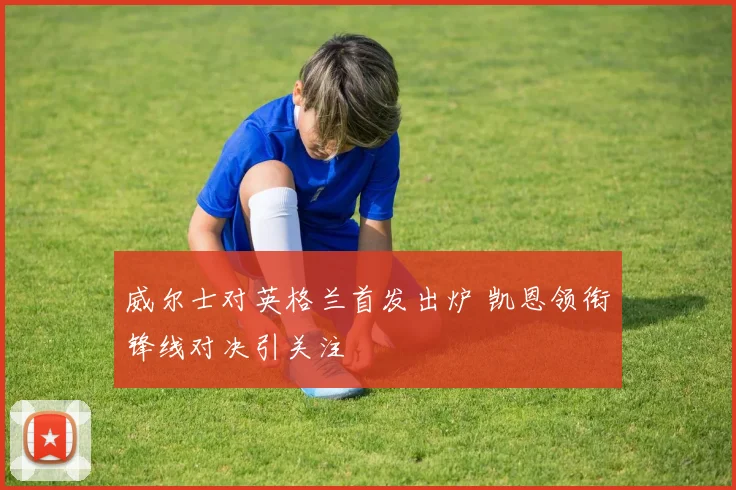 威尔士对英格兰首发出炉 凯恩领衔锋线对决引关注