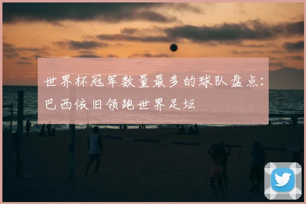 世界杯冠军数量最多的球队盘点：巴西依旧领跑世界足坛