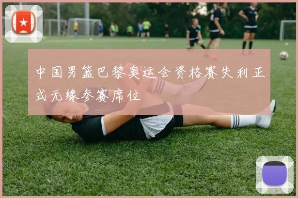 中国男篮巴黎奥运会资格赛失利正式无缘参赛席位