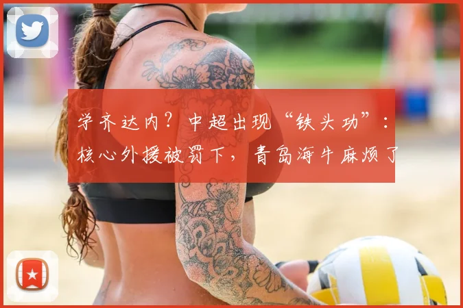 学齐达内？中超出现“铁头功”：核心外援被罚下，青岛海牛麻烦了