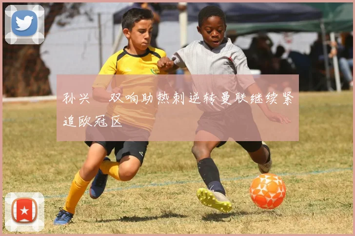孙兴慜双响助热刺逆转曼联继续紧追欧冠区