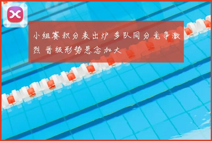 小组赛积分表出炉 多队同分竞争激烈 晋级形势悬念加大