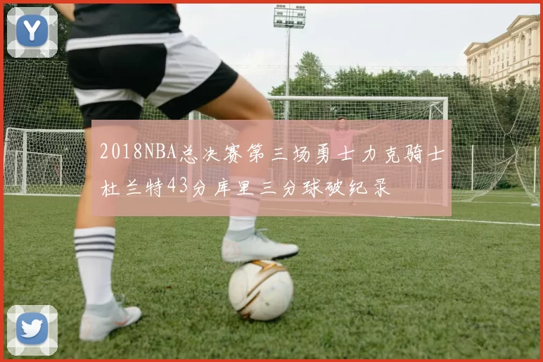 2018NBA总决赛第三场勇士力克骑士杜兰特43分库里三分球破纪录