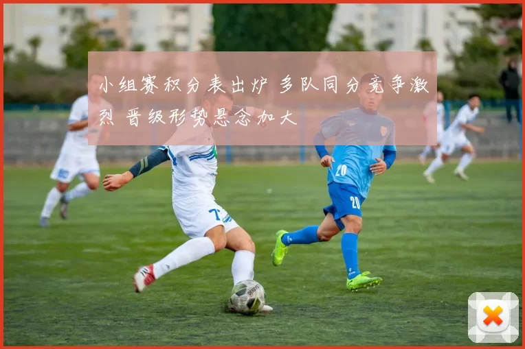 小组赛积分表出炉 多队同分竞争激烈 晋级形势悬念加大