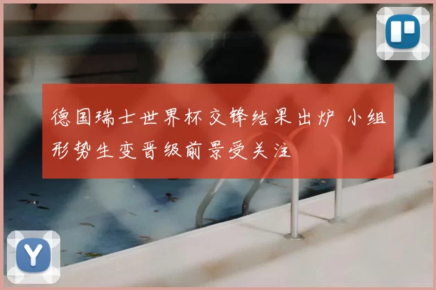 德国瑞士世界杯交锋结果出炉 小组形势生变晋级前景受关注