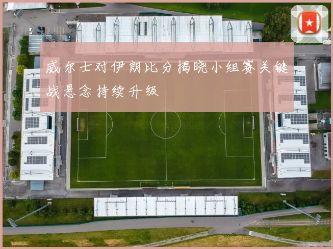 威尔士对伊朗比分揭晓小组赛关键战悬念持续升级