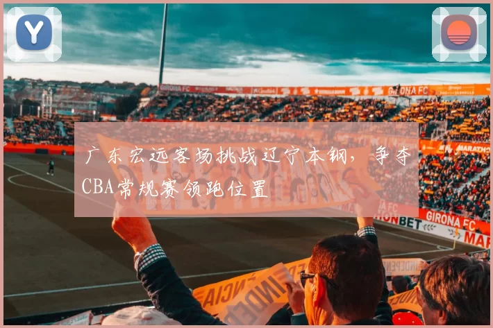 广东宏远客场挑战辽宁本钢,争夺CBA常规赛领跑位置