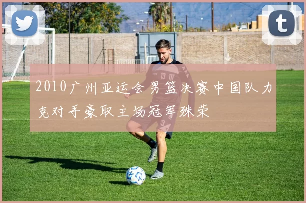 2010广州亚运会男篮决赛中国队力克对手豪取主场冠军殊荣