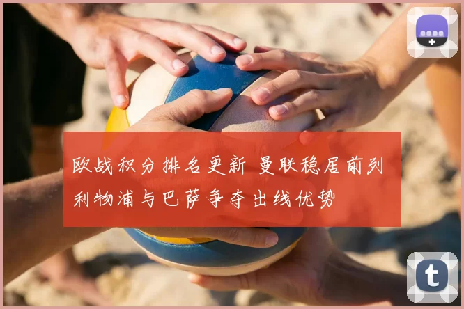 欧战积分排名更新 曼联稳居前列 利物浦与巴萨争夺出线优势