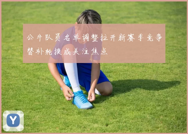 公牛队员名单调整拉开新赛季竞争替补轮换成关注焦点