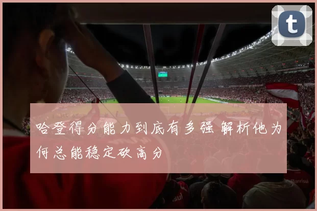 哈登得分能力到底有多强 解析他为何总能稳定砍高分