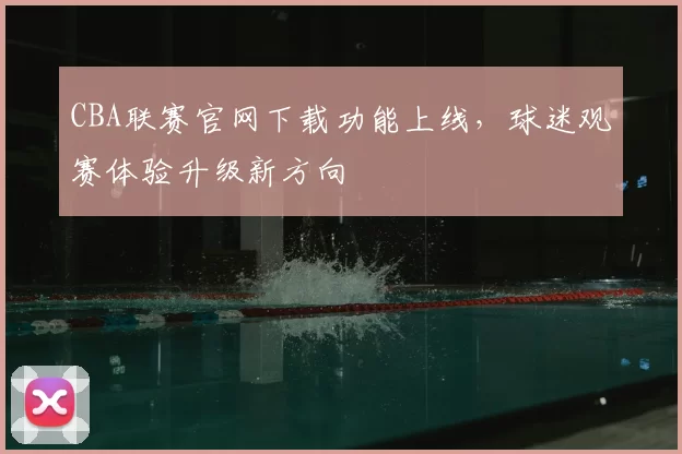 CBA联赛官网下载功能上线,球迷观赛体验升级新方向