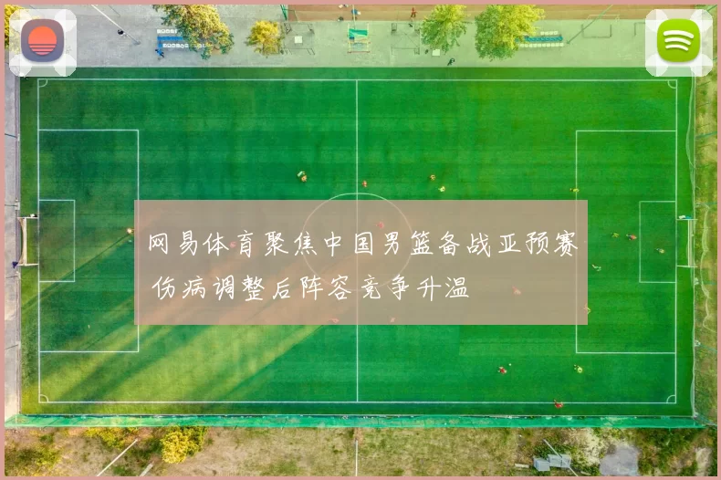 网易体育聚焦中国男篮备战亚预赛 伤病调整后阵容竞争升温