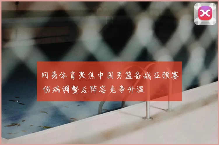 网易体育聚焦中国男篮备战亚预赛 伤病调整后阵容竞争升温