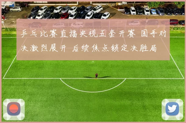 乒乓比赛直播央视五套开赛 国手对决激烈展开 后续焦点锁定决胜局