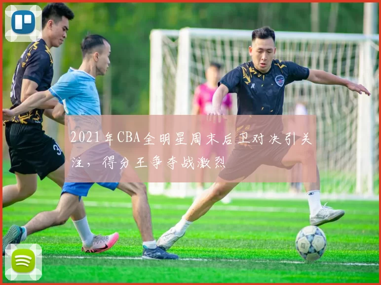 2021年CBA全明星周末后卫对决引关注，得分王争夺战激烈