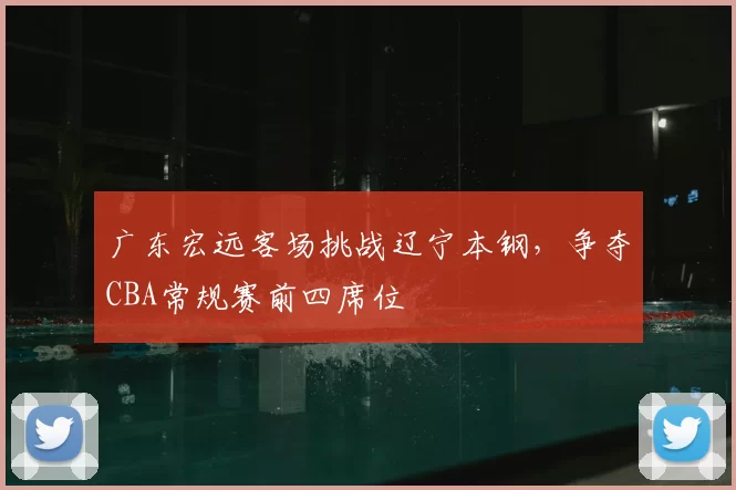 广东宏远客场挑战辽宁本钢，争夺CBA常规赛前四席位