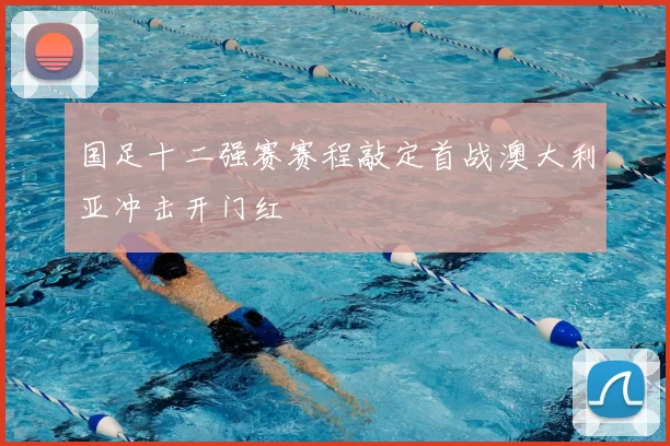 国足十二强赛赛程敲定首战澳大利亚冲击开门红