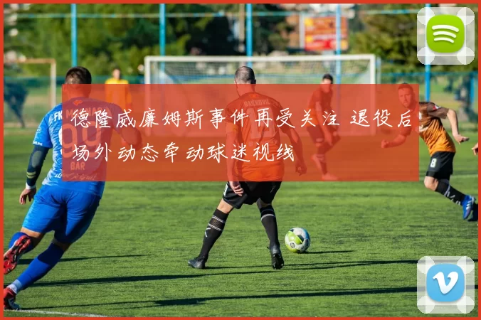 德隆威廉姆斯事件再受关注 退役后场外动态牵动球迷视线