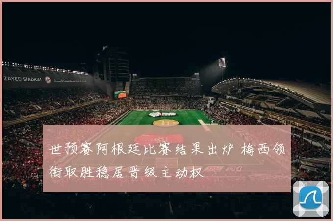 世预赛阿根廷比赛结果出炉 梅西领衔取胜稳居晋级主动权
