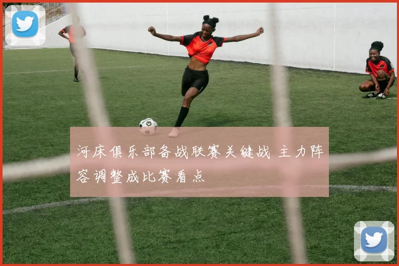 河床俱乐部备战联赛关键战 主力阵容调整成比赛看点