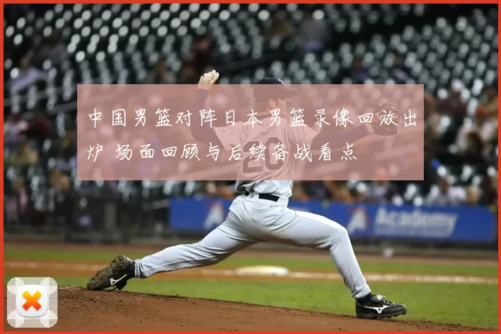 中国男篮对阵日本男篮录像回放出炉 场面回顾与后续备战看点