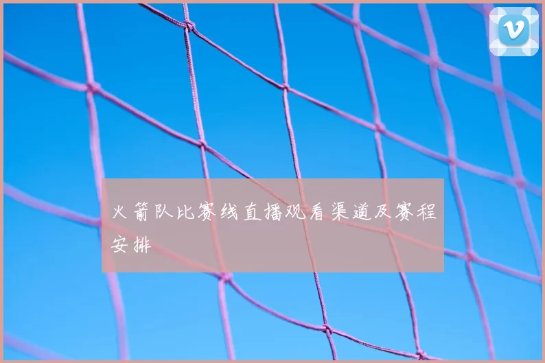 火箭队比赛线直播观看渠道及赛程安排