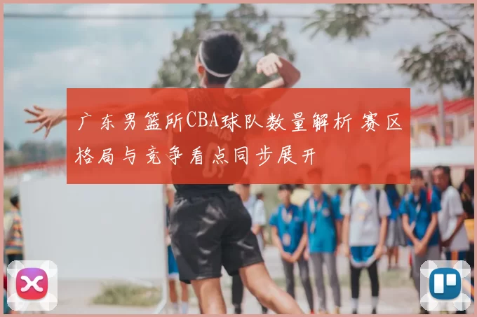 广东男篮所CBA球队数量解析 赛区格局与竞争看点同步展开