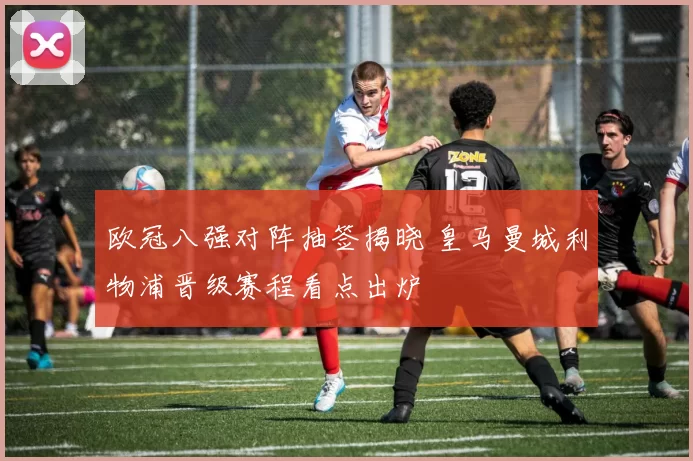 欧冠八强对阵抽签揭晓 皇马曼城利物浦晋级赛程看点出炉