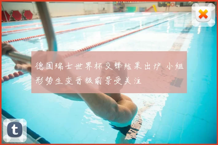 德国瑞士世界杯交锋结果出炉 小组形势生变晋级前景受关注