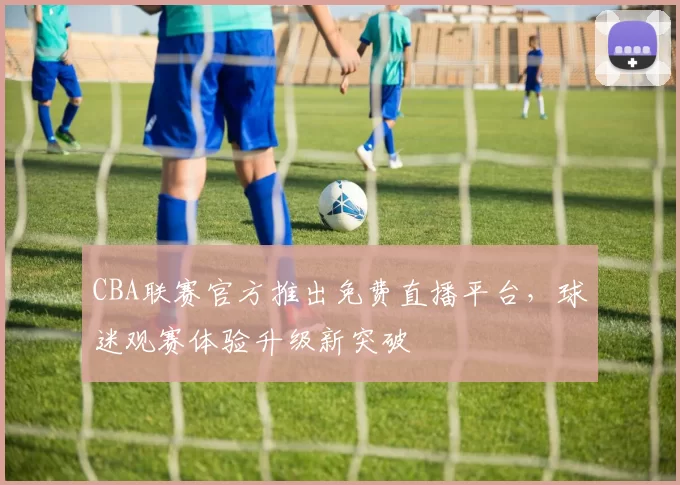 CBA联赛官方推出免费直播平台,球迷观赛体验升级新突破