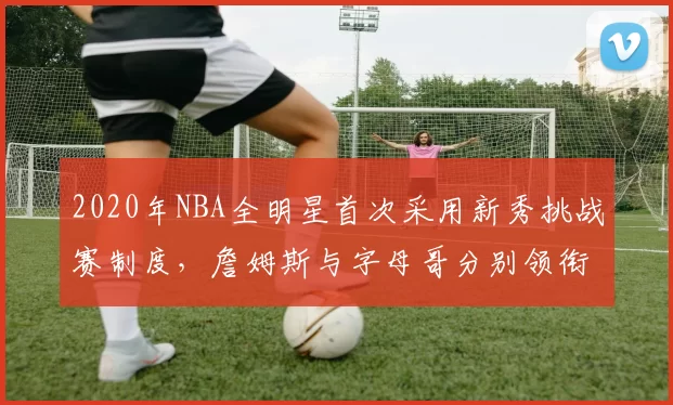 2020年NBA全明星首次采用新秀挑战赛制度,詹姆斯与字母哥分别领衔两队