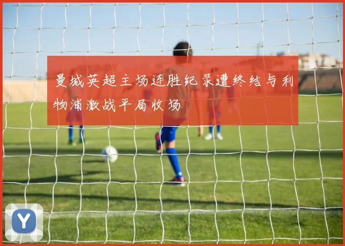 曼城英超主场连胜纪录遭终结与利物浦激战平局收场