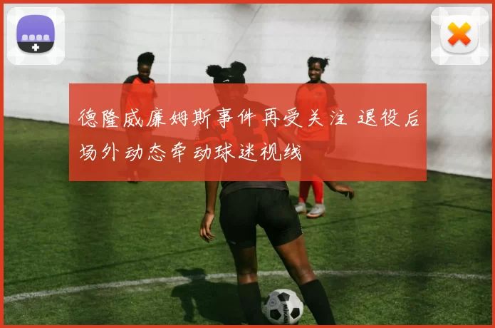 德隆威廉姆斯事件再受关注 退役后场外动态牵动球迷视线