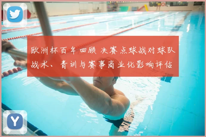 欧洲杯百年回顾 决赛点球战对球队战术、青训与赛事商业化影响评估