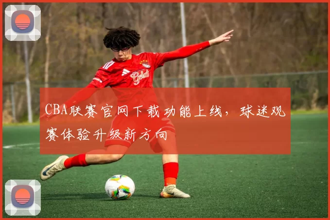CBA联赛官网下载功能上线,球迷观赛体验升级新方向