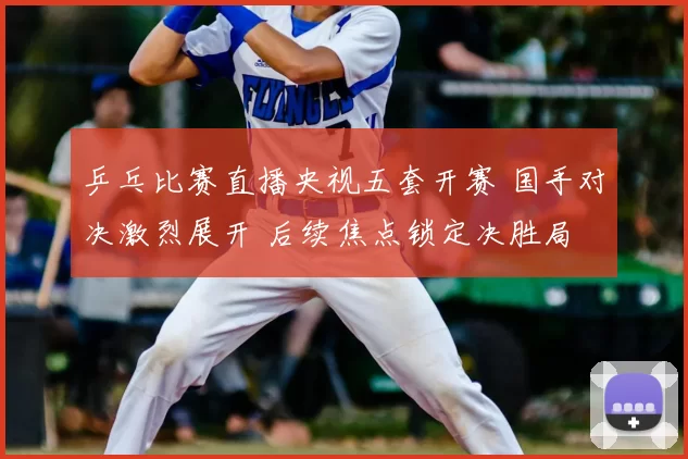 乒乓比赛直播央视五套开赛 国手对决激烈展开 后续焦点锁定决胜局