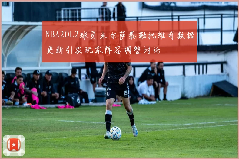 NBA2OL2球员米尔萨泰勒托维奇数据更新引发玩家阵容调整讨论