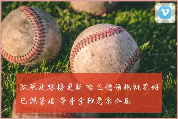 欧冠进球榜更新 哈兰德领跑凯恩姆巴佩紧追 争夺金靴悬念加剧