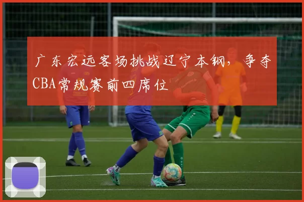 广东宏远客场挑战辽宁本钢，争夺CBA常规赛前四席位