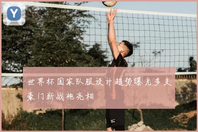 世界杯国家队服设计趋势曝光多支豪门新战袍亮相