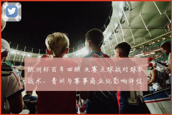 欧洲杯百年回顾 决赛点球战对球队战术、青训与赛事商业化影响评估